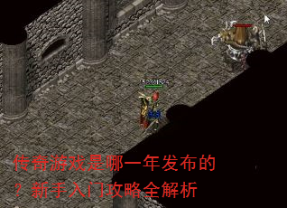 传奇游戏是哪一年发布的?新手入门攻略全解析 传奇游戏是哪一年发布的?新手入门攻略全解析